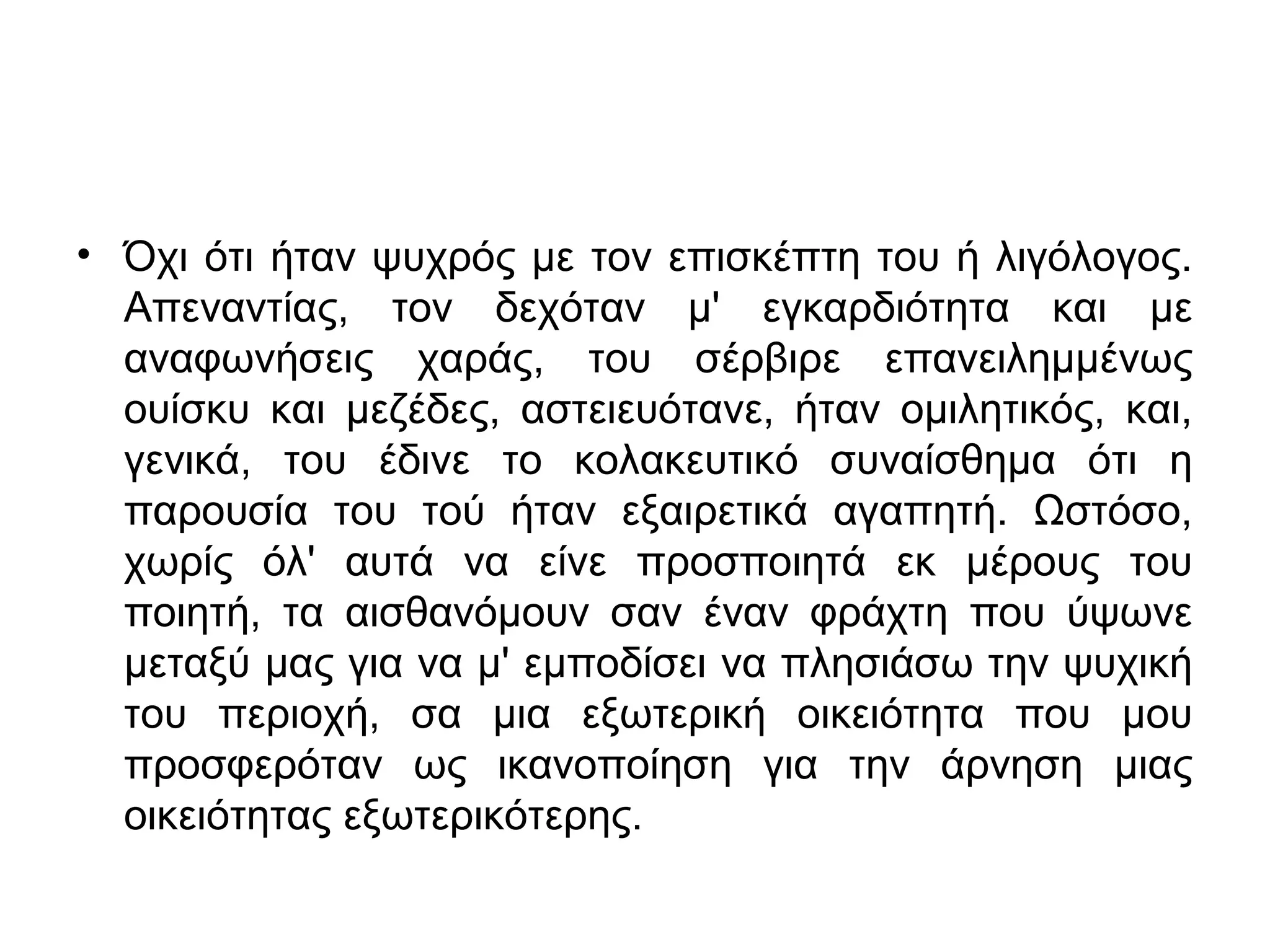 • Όχι ότι ήταν ψυχρός με τον επισκέπτη του ή λιγόλογος.
Απεναντίας, τον δεχόταν μ' εγκαρδιότητα και με
αναφωνήσεις χαράς, του σέρβιρε επανειλημμένως
ουίσκυ και μεζέδες, αστειευότανε, ήταν ομιλητικός, και,
γενικά, του έδινε το κολακευτικό συναίσθημα ότι η
παρουσία του τού ήταν εξαιρετικά αγαπητή. Ωστόσο,
χωρίς όλ' αυτά να είνε προσποιητά εκ μέρους του
ποιητή, τα αισθανόμουν σαν έναν φράχτη που ύψωνε
μεταξύ μας για να μ' εμποδίσει να πλησιάσω την ψυχική
του περιοχή, σα μια εξωτερική οικειότητα που μου
προσφερόταν ως ικανοποίηση για την άρνηση μιας
οικειότητας εξωτερικότερης.

 