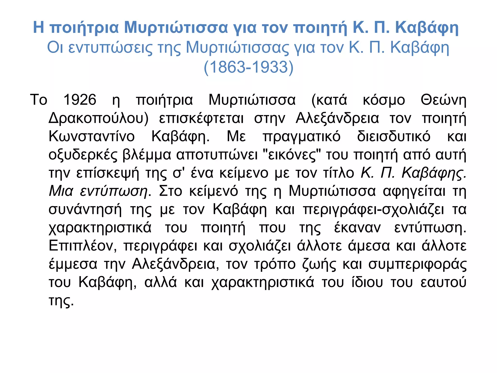 Η ποιήτρια Μυρτιώτισσα για τον ποιητή Κ. Π. Καβάφη
Οι εντυπώσεις της Μυρτιώτισσας για τον Κ. Π. Καβάφη
(1863-1933)
Το

1926 η ποιήτρια Μυρτιώτισσα (κατά κόσμο Θεώνη
Δρακοπούλου) επισκέφτεται στην Αλεξάνδρεια τον ποιητή
Κωνσταντίνο Καβάφη. Με πραγματικό διεισδυτικό και
οξυδερκές βλέμμα αποτυπώνει "εικόνες" του ποιητή από αυτή
την επίσκεψή της σ' ένα κείμενο με τον τίτλο Κ. Π. Καβάφης.
Μια εντύπωση. Στο κείμενό της η Μυρτιώτισσα αφηγείται τη
συνάντησή της με τον Καβάφη και περιγράφει-σχολιάζει τα
χαρακτηριστικά του ποιητή που της έκαναν εντύπωση.
Επιπλέον, περιγράφει και σχολιάζει άλλοτε άμεσα και άλλοτε
έμμεσα την Αλεξάνδρεια, τον τρόπο ζωής και συμπεριφοράς
του Καβάφη, αλλά και χαρακτηριστικά του ίδιου του εαυτού
της.

 