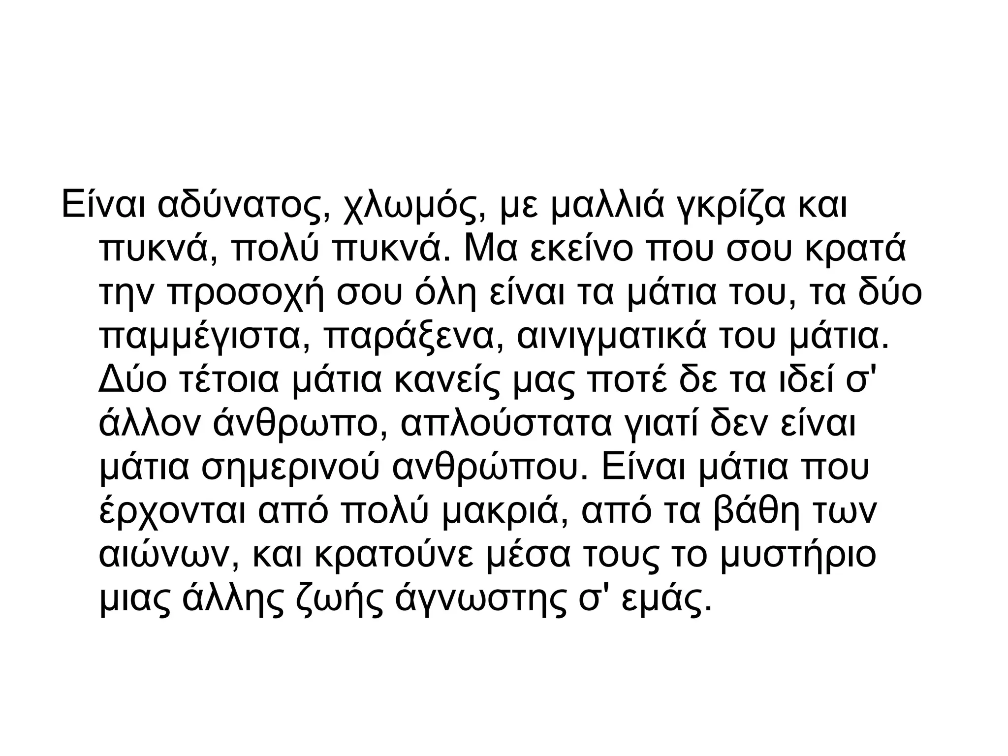 Είναι αδύνατος, χλωμός, με μαλλιά γκρίζα και
πυκνά, πολύ πυκνά. Μα εκείνο που σου κρατά
την προσοχή σου όλη είναι τα μάτια του, τα δύο
παμμέγιστα, παράξενα, αινιγματικά του μάτια.
Δύο τέτοια μάτια κανείς μας ποτέ δε τα ιδεί σ'
άλλον άνθρωπο, απλούστατα γιατί δεν είναι
μάτια σημερινού ανθρώπου. Είναι μάτια που
έρχονται από πολύ μακριά, από τα βάθη των
αιώνων, και κρατούνε μέσα τους το μυστήριο
μιας άλλης ζωής άγνωστης σ' εμάς.

 