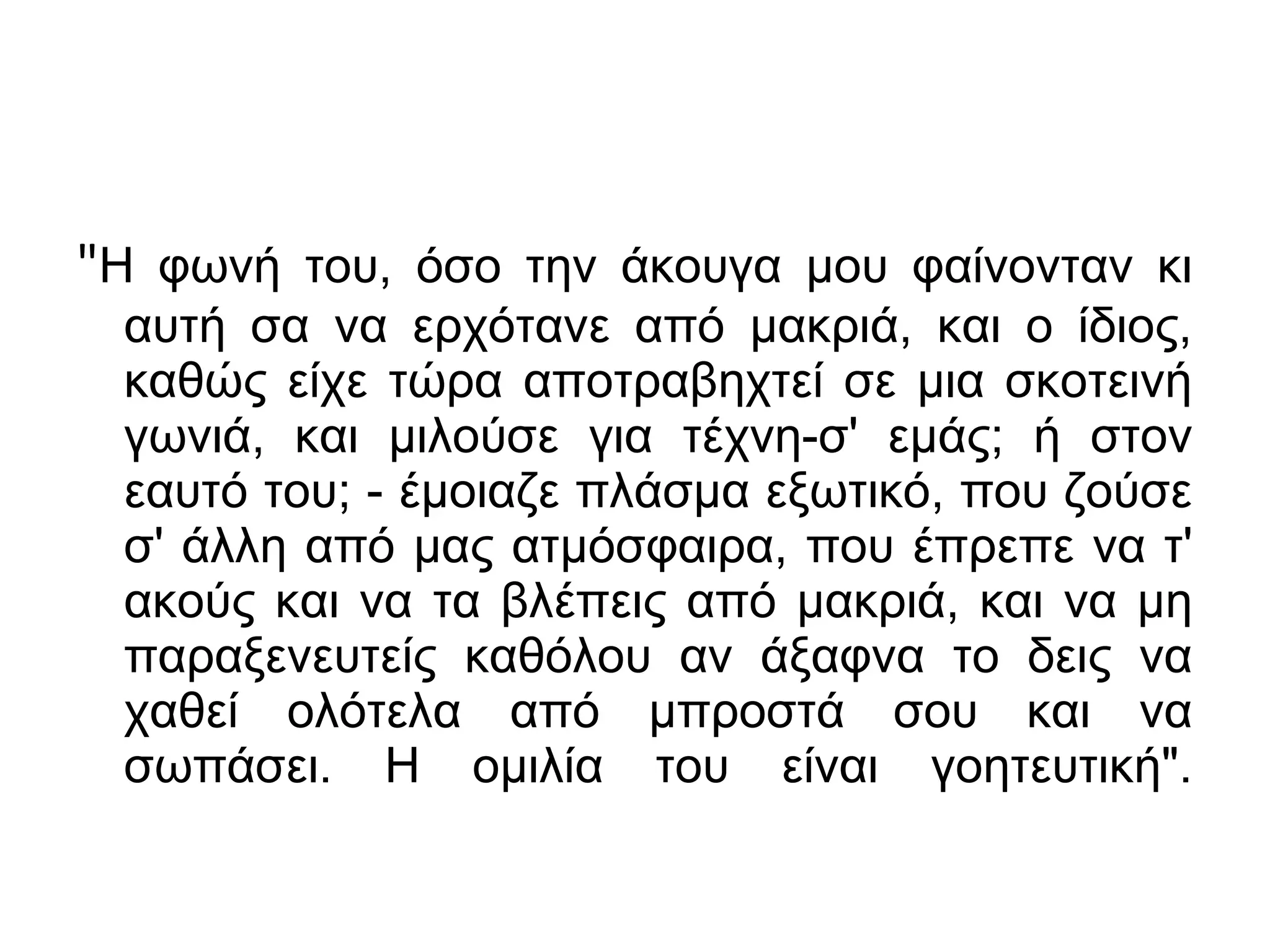 "Η φωνή του, όσο την άκουγα μου φαίνονταν κι
αυτή σα να ερχότανε από μακριά, και ο ίδιος,
καθώς είχε τώρα αποτραβηχτεί σε μια σκοτεινή
γωνιά, και μιλούσε για τέχνη-σ' εμάς; ή στον
εαυτό του; - έμοιαζε πλάσμα εξωτικό, που ζούσε
σ' άλλη από μας ατμόσφαιρα, που έπρεπε να τ'
ακούς και να τα βλέπεις από μακριά, και να μη
παραξενευτείς καθόλου αν άξαφνα το δεις να
χαθεί ολότελα από μπροστά σου και να
σωπάσει. Η ομιλία του είναι γοητευτική".

 