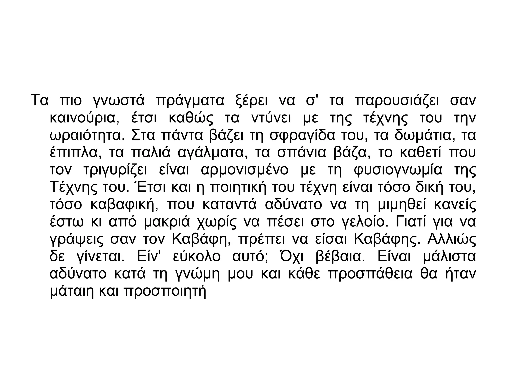 Τα πιο γνωστά πράγματα ξέρει να σ' τα παρουσιάζει σαν
καινούρια, έτσι καθώς τα ντύνει με της τέχνης του την
ωραιότητα. Στα πάντα βάζει τη σφραγίδα του, τα δωμάτια, τα
έπιπλα, τα παλιά αγάλματα, τα σπάνια βάζα, το καθετί που
τον τριγυρίζει είναι αρμονισμένο με τη φυσιογνωμία της
Τέχνης του. Έτσι και η ποιητική του τέχνη είναι τόσο δική του,
τόσο καβαφική, που καταντά αδύνατο να τη μιμηθεί κανείς
έστω κι από μακριά χωρίς να πέσει στο γελοίο. Γιατί για να
γράψεις σαν τον Καβάφη, πρέπει να είσαι Καβάφης. Αλλιώς
δε γίνεται. Είν' εύκολο αυτό; Όχι βέβαια. Είναι μάλιστα
αδύνατο κατά τη γνώμη μου και κάθε προσπάθεια θα ήταν
μάταιη και προσποιητή

 