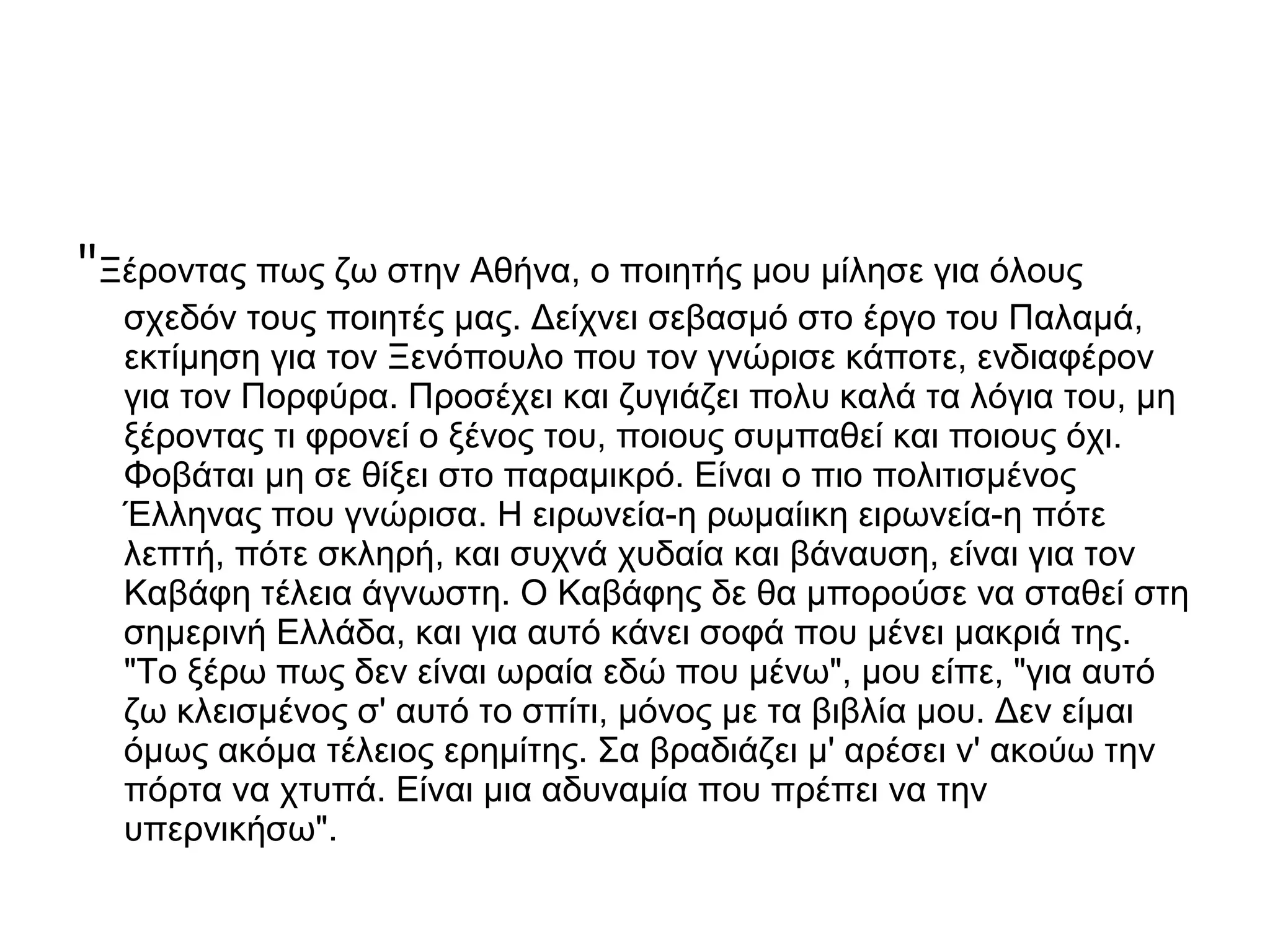 "Ξέροντας πως ζω στην Αθήνα, ο ποιητής μου μίλησε για όλους
σχεδόν τους ποιητές μας. Δείχνει σεβασμό στο έργο του Παλαμά,
εκτίμηση για τον Ξενόπουλο που τον γνώρισε κάποτε, ενδιαφέρον
για τον Πορφύρα. Προσέχει και ζυγιάζει πολυ καλά τα λόγια του, μη
ξέροντας τι φρονεί ο ξένος του, ποιους συμπαθεί και ποιους όχι.
Φοβάται μη σε θίξει στο παραμικρό. Είναι ο πιο πολιτισμένος
Έλληνας που γνώρισα. Η ειρωνεία-η ρωμαίικη ειρωνεία-η πότε
λεπτή, πότε σκληρή, και συχνά χυδαία και βάναυση, είναι για τον
Καβάφη τέλεια άγνωστη. Ο Καβάφης δε θα μπορούσε να σταθεί στη
σημερινή Ελλάδα, και για αυτό κάνει σοφά που μένει μακριά της.
"Το ξέρω πως δεν είναι ωραία εδώ που μένω", μου είπε, "για αυτό
ζω κλεισμένος σ' αυτό το σπίτι, μόνος με τα βιβλία μου. Δεν είμαι
όμως ακόμα τέλειος ερημίτης. Σα βραδιάζει μ' αρέσει ν' ακούω την
πόρτα να χτυπά. Είναι μια αδυναμία που πρέπει να την
υπερνικήσω".

 