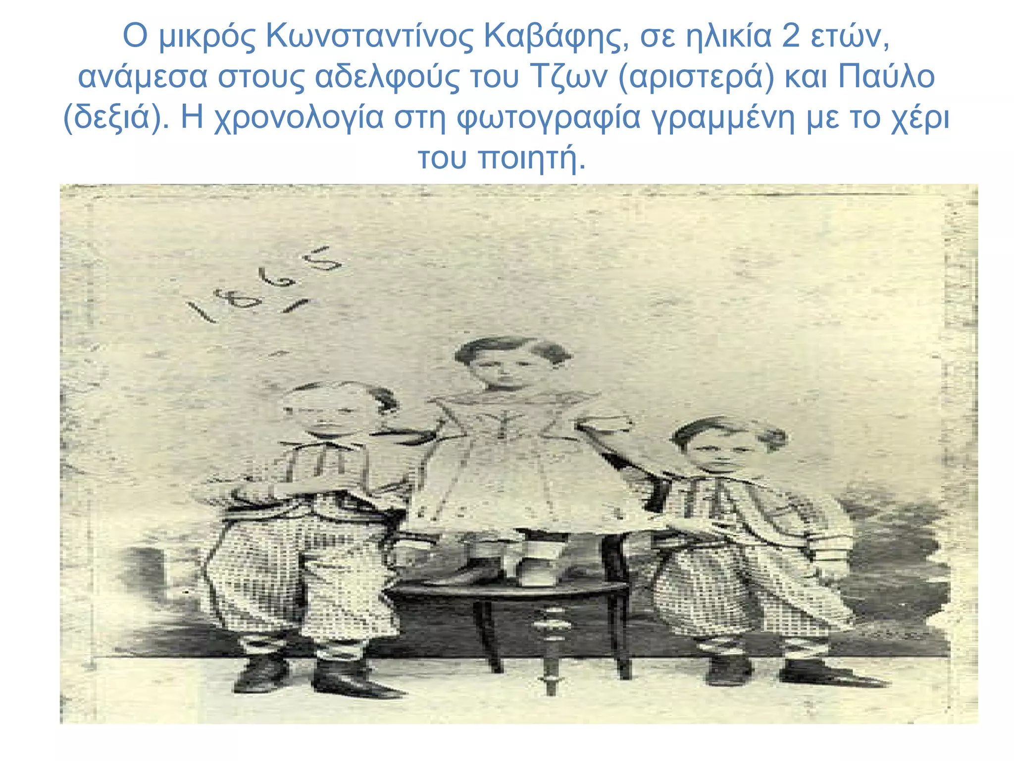 O μικρός Kωνσταντίνος Kαβάφης, σε ηλικία 2 ετών,
ανάμεσα στους αδελφούς του Tζων (αριστερά) και Παύλο
(δεξιά). H χρονολογία στη φωτογραφία γραμμένη με το χέρι
του ποιητή.

 