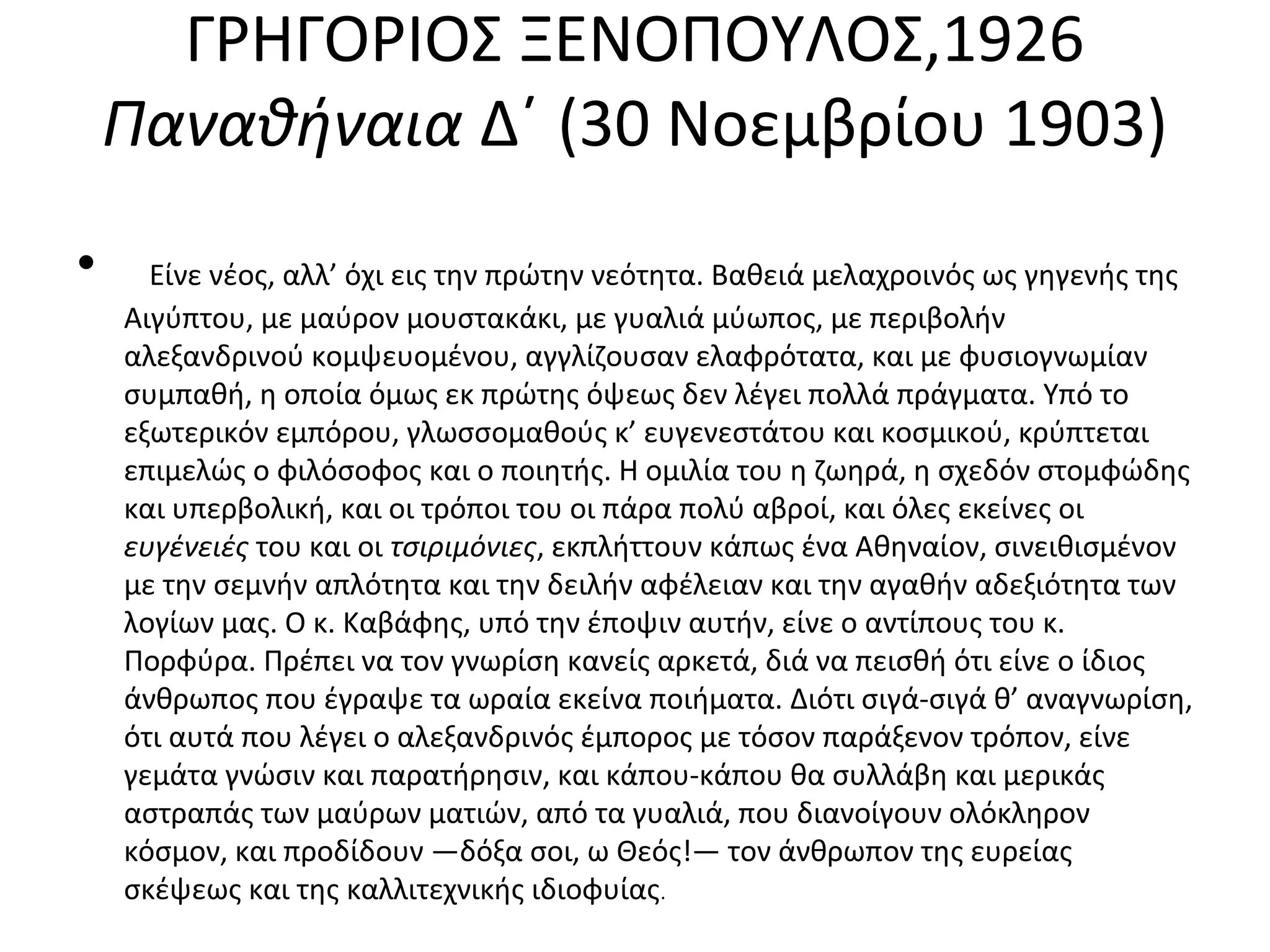 ΓΡΗΓΟΡΙΟΣ ΞΕΝΟΠΟΥΛΟΣ,1926
Παναθήναια Δ΄ (30 Nοεμβρίου 1903)
•

Eίνε νέος, αλλ’ όχι εις την πρώτην νεότητα. Bαθειά μελαχροινός ως γηγενής της
Aιγύπτου, με μαύρον μουστακάκι, με γυαλιά μύωπος, με περιβολήν
αλεξανδρινού κομψευομένου, αγγλίζουσαν ελαφρότατα, και με φυσιογνωμίαν
συμπαθή, η οποία όμως εκ πρώτης όψεως δεν λέγει πολλά πράγματα. Yπό το
εξωτερικόν εμπόρου, γλωσσομαθούς κ’ ευγενεστάτου και κοσμικού, κρύπτεται
επιμελώς ο φιλόσοφος και ο ποιητής. H ομιλία του η ζωηρά, η σχεδόν στομφώδης
και υπερβολική, και οι τρόποι του οι πάρα πολύ αβροί, και όλες εκείνες οι
ευγένειές του και οι τσιριμόνιες, εκπλήττουν κάπως ένα Aθηναίον, σινειθισμένον
με την σεμνήν απλότητα και την δειλήν αφέλειαν και την αγαθήν αδεξιότητα των
λογίων μας. O κ. Kαβάφης, υπό την έποψιν αυτήν, είνε ο αντίπους του κ.
Πορφύρα. Πρέπει να τον γνωρίση κανείς αρκετά, διά να πεισθή ότι είνε ο ίδιος
άνθρωπος που έγραψε τα ωραία εκείνα ποιήματα. Διότι σιγά-σιγά θ’ αναγνωρίση,
ότι αυτά που λέγει ο αλεξανδρινός έμπορος με τόσον παράξενον τρόπον, είνε
γεμάτα γνώσιν και παρατήρησιν, και κάπου-κάπου θα συλλάβη και μερικάς
αστραπάς των μαύρων ματιών, από τα γυαλιά, που διανοίγουν ολόκληρον
κόσμον, και προδίδουν ―δόξα σοι, ω Θεός!― τον άνθρωπον της ευρείας
σκέψεως και της καλλιτεχνικής ιδιοφυίας.

 