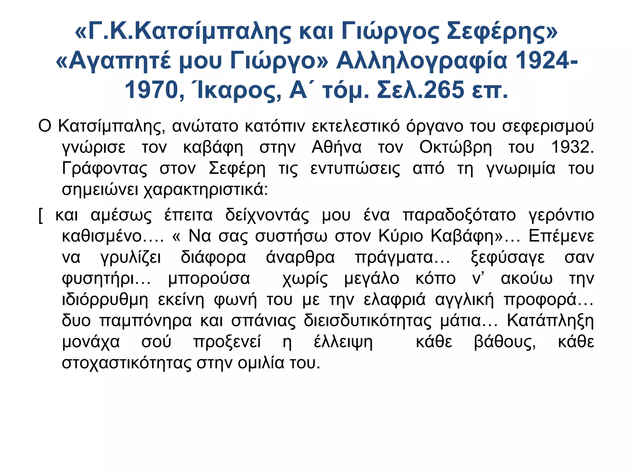 «Γ.Κ.Κατσίμπαλης και Γιώργος Σεφέρης»
«Αγαπητέ μου Γιώργο» Αλληλογραφία 19241970, Ίκαρος, Α΄ τόμ. Σελ.265 επ.
Ο Κατσίμπαλης, ανώτατο κατόπιν εκτελεστικό όργανο του σεφερισμού
γνώρισε τον καβάφη στην Αθήνα τον Οκτώβρη του 1932.
Γράφοντας στον Σεφέρη τις εντυπώσεις από τη γνωριμία του
σημειώνει χαρακτηριστικά:
[ και αμέσως έπειτα δείχνοντάς μου ένα παραδοξότατο γερόντιο
καθισμένο…. « Να σας συστήσω στον Κύριο Καβάφη»… Επέμενε
να γρυλίζει διάφορα άναρθρα πράγματα… ξεφύσαγε σαν
φυσητήρι… μπορούσα
χωρίς μεγάλο κόπο ν’ ακούω την
ιδιόρρυθμη εκείνη φωνή του με την ελαφριά αγγλική προφορά…
δυο παμπόνηρα και σπάνιας διεισδυτικότητας μάτια… Κατάπληξη
μονάχα σού προξενεί η έλλειψη
κάθε βάθους, κάθε
στοχαστικότητας στην ομιλία του.

 