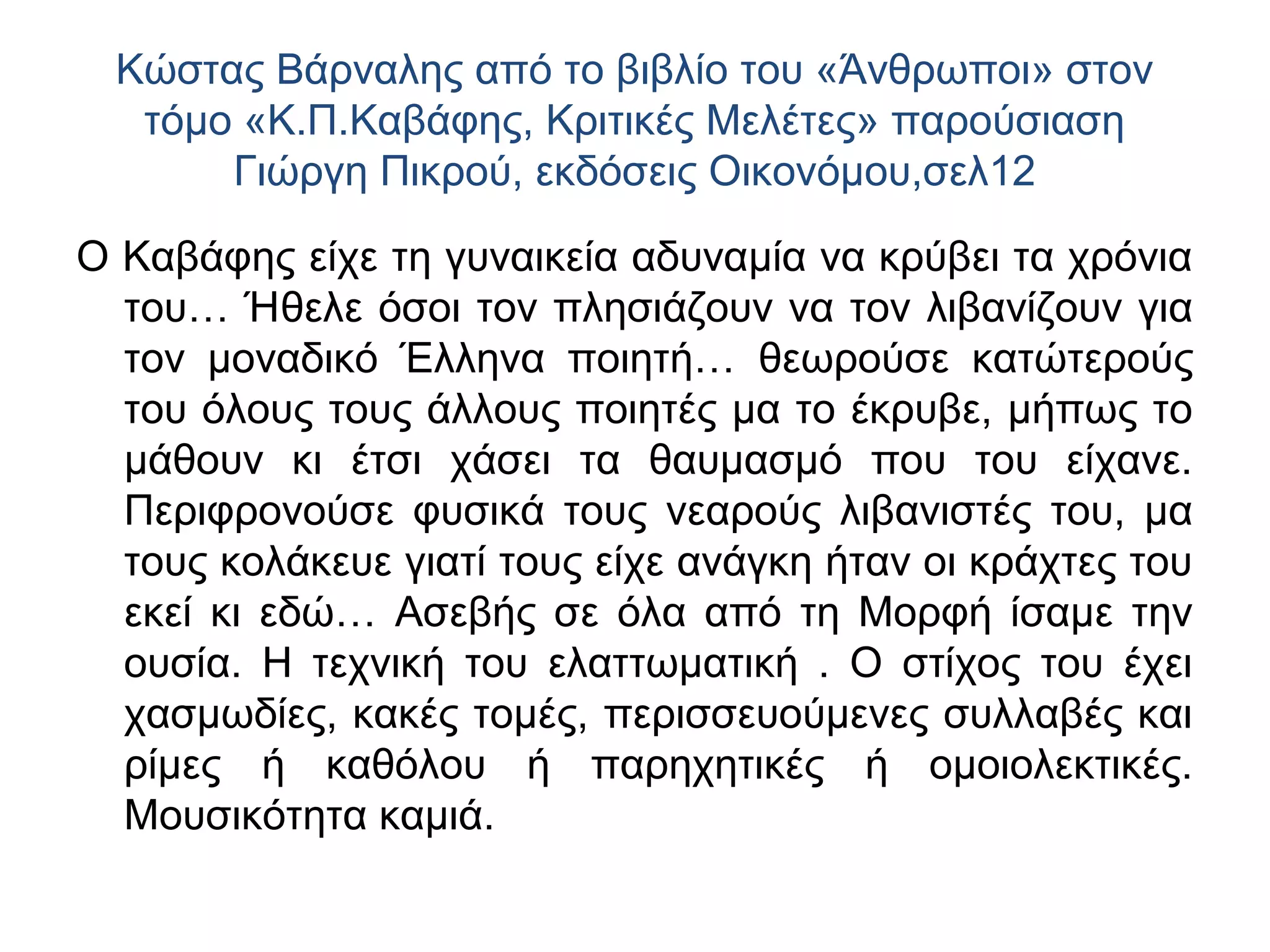 Κώστας Βάρναλης από το βιβλίο του «Άνθρωποι» στον
τόμο «Κ.Π.Καβάφης, Κριτικές Μελέτες» παρούσιαση
Γιώργη Πικρού, εκδόσεις Οικονόμου,σελ12
Ο Καβάφης είχε τη γυναικεία αδυναμία να κρύβει τα χρόνια
του… Ήθελε όσοι τον πλησιάζουν να τον λιβανίζουν για
τον μοναδικό Έλληνα ποιητή… θεωρούσε κατώτερούς
του όλους τους άλλους ποιητές μα το έκρυβε, μήπως το
μάθουν κι έτσι χάσει τα θαυμασμό που του είχανε.
Περιφρονούσε φυσικά τους νεαρούς λιβανιστές του, μα
τους κολάκευε γιατί τους είχε ανάγκη ήταν οι κράχτες του
εκεί κι εδώ… Ασεβής σε όλα από τη Μορφή ίσαμε την
ουσία. Η τεχνική του ελαττωματική . Ο στίχος του έχει
χασμωδίες, κακές τομές, περισσευούμενες συλλαβές και
ρίμες ή καθόλου ή παρηχητικές ή ομοιολεκτικές.
Μουσικότητα καμιά.

 
