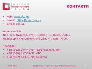 КОНТАКТИ
• web: www.zkg.ua
• e-mail: office@zkg.com.ua
• skype: zkg.ua
Адреси офісів:
№ 1 вул. Дудаєва, буд. 19 офіс 1, м. Львів, 79005
Адреса для листування: а/с 230, м. Львів, 79000

Телефони:
• +38 (032) 244-40-04 (багатоканальний)
• +38 (050) 317-27-37 МТС
• +38 (067) 673-35-99 Київстар
26.10.2013

©2013 Яновський Олексій. ZKG.UA Всі права захищені

13

 