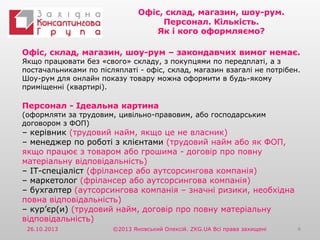 Офіс, склад, магазин, шоу-рум.
Персонал. Кількість.
Як і кого оформляємо?
Офіс, склад, магазин, шоу-рум – закондавчих вимог немає.

Якщо працювати без «свого» складу, з покупцями по передплаті, а з
постачальниками по післяплаті - офіс, склад, магазин взагалі не потрібен.
Шоу-рум для онлайн показу товару можна оформити в будь-якому
приміщенні (квартирі).

Персонал - Ідеальна картина

(оформляти за трудовим, цивільно-правовим, або господарським
договором з ФОП)

– керівник (трудовий найм, якщо це не власник)
– менеджер по роботі з клієнтами (трудовий найм або як ФОП,
якщо працює з товаром або грошима - договір про повну
матеріальну відповідальність)
– ІТ-спеціаліст (фрілансер або аутсорсингова компанія)
– маркетолог (фрілансер або аутсорсингова компанія)
– бухгалтер (аутсорсингова компанія – значні ризики, необхідна
повна відповідальність)
– кур’єр(и) (трудовий найм, договір про повну матеріальну
відповідальність)
26.10.2013

©2013 Яновський Олексій. ZKG.UA Всі права захищені

4

 
