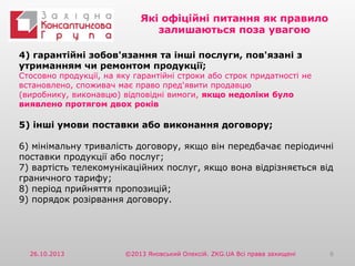 Які офіційні питання як правило
залишаються поза увагою
4) гарантійні зобов'язання та інші послуги, пов'язані з
утриманням чи ремонтом продукції;

Стосовно продукції, на яку гарантійні строки або строк придатності не
встановлено, споживач має право пред'явити продавцю
(виробнику, виконавцю) відповідні вимоги, якщо недоліки було
виявлено протягом двох років

5) інші умови поставки або виконання договору;
6) мінімальну тривалість договору, якщо він передбачає періодичні
поставки продукції або послуг;
7) вартість телекомунікаційних послуг, якщо вона відрізняється від
граничного тарифу;
8) період прийняття пропозицій;
9) порядок розірвання договору.

26.10.2013

©2013 Яновський Олексій. ZKG.UA Всі права захищені

6

 