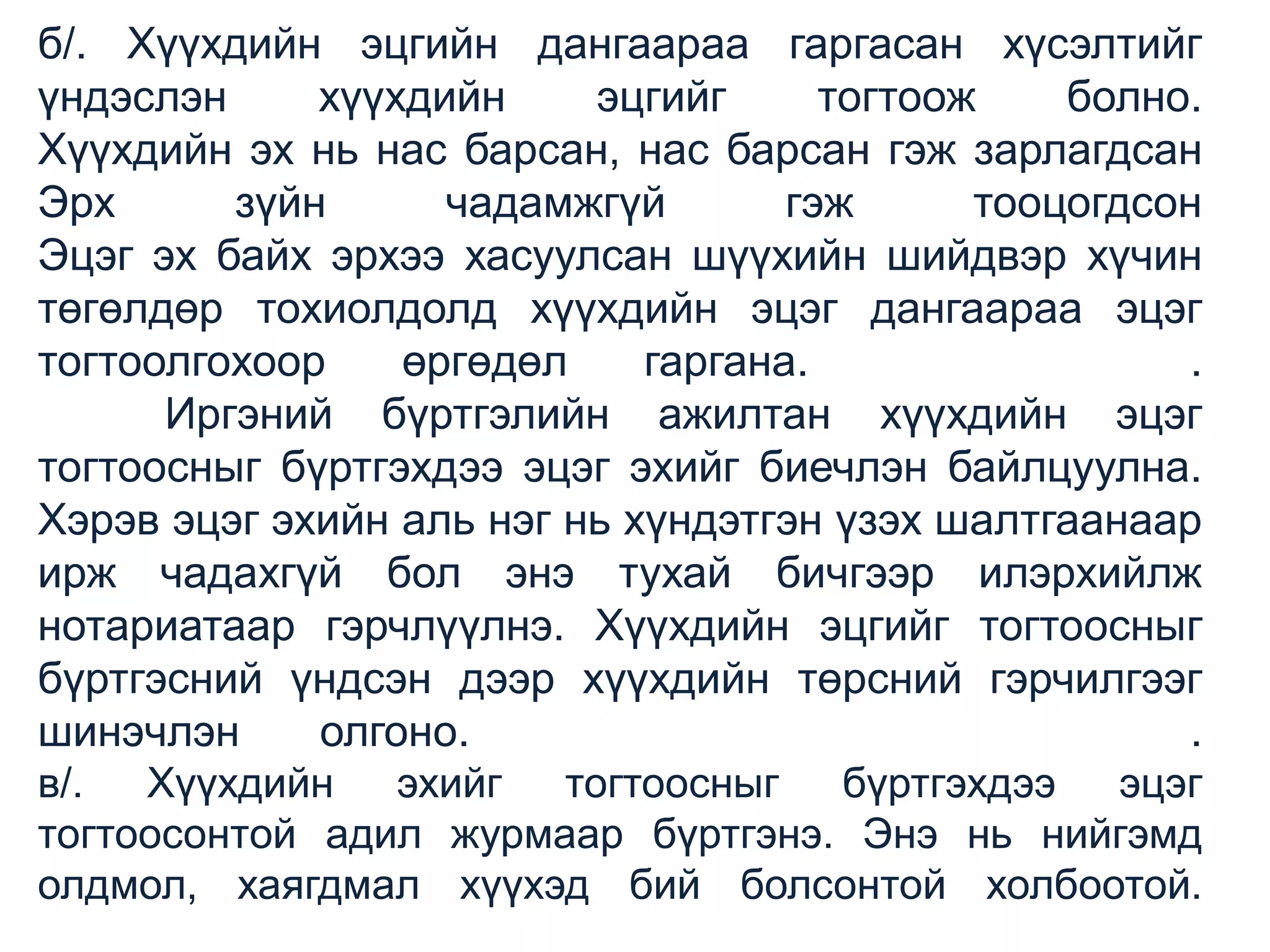 б/. Хүүхдийн эцгийн дангаараа гаргасан хүсэлтийг
үндэслэн
хүүхдийн
эцгийг
тогтоож
болно.
Хүүхдийн эх нь нас барсан, нас барсан гэж зарлагдсан
Эрх
зүйн
чадамжгүй
гэж
тооцогдсон
Эцэг эх байх эрхээ хасуулсан шүүхийн шийдвэр хүчин
төгөлдөр тохиолдолд хүүхдийн эцэг дангаараа эцэг
тогтоолгохоор
өргөдөл
гаргана.
.
Иргэний бүртгэлийн ажилтан хүүхдийн эцэг
тогтоосныг бүртгэхдээ эцэг эхийг биечлэн байлцуулна.
Хэрэв эцэг эхийн аль нэг нь хүндэтгэн үзэх шалтгаанаар
ирж чадахгүй бол энэ тухай бичгээр илэрхийлж
нотариатаар гэрчлүүлнэ. Хүүхдийн эцгийг тогтоосныг
бүртгэсний үндсэн дээр хүүхдийн төрсний гэрчилгээг
шинэчлэн
олгоно.
.
в/. Хүүхдийн эхийг тогтоосныг бүртгэхдээ эцэг
тогтоосонтой адил журмаар бүртгэнэ. Энэ нь нийгэмд
олдмол, хаягдмал хүүхэд бий болсонтой холбоотой.

 