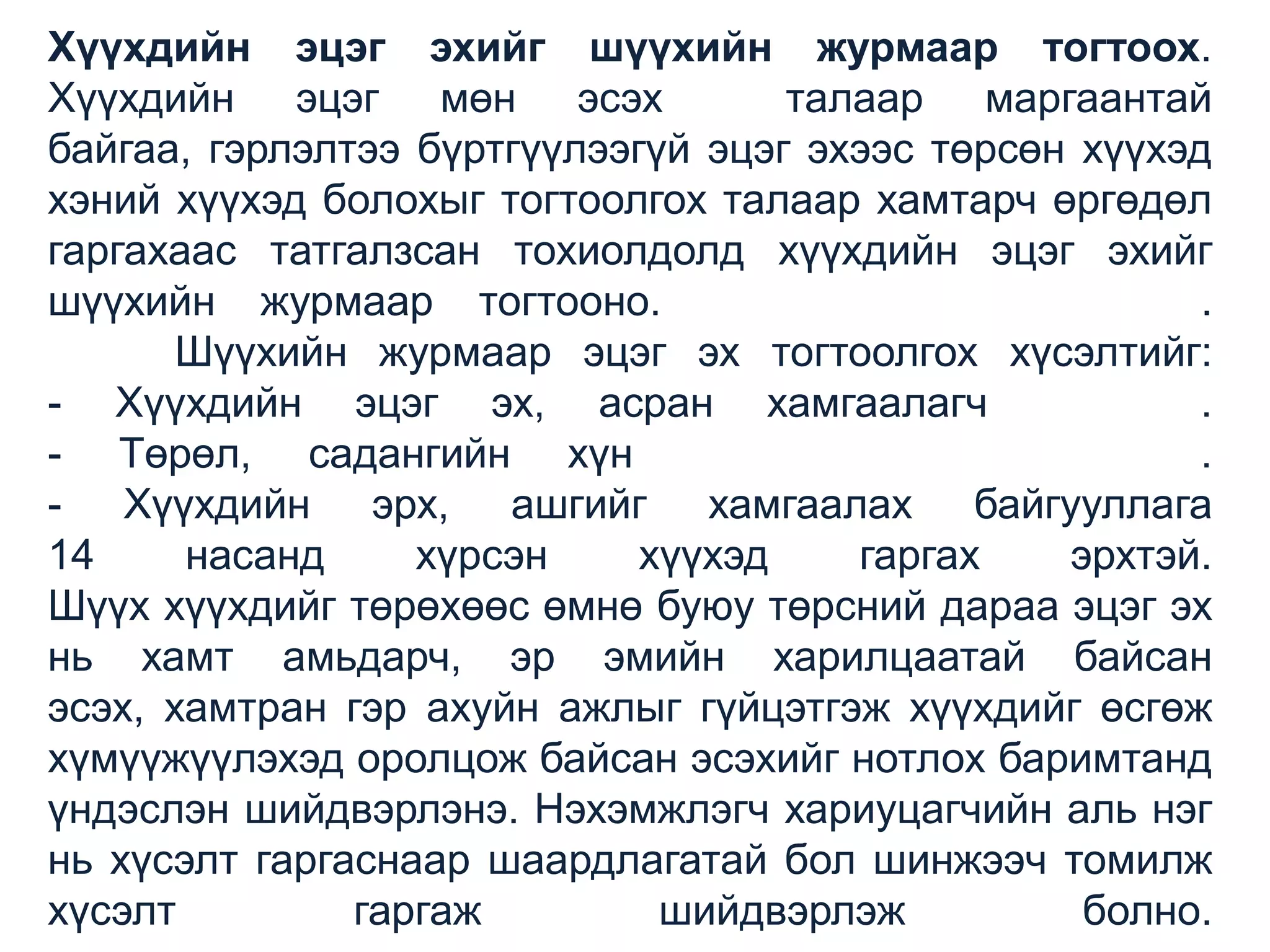 Хүүхдийн эцэг эхийг шүүхийн журмаар тогтоох.
Хүүхдийн эцэг мөн эсэх
талаар маргаантай
байгаа, гэрлэлтээ бүртгүүлээгүй эцэг эхээс төрсөн хүүхэд
хэний хүүхэд болохыг тогтоолгох талаар хамтарч өргөдөл
гаргахаас татгалзсан тохиолдолд хүүхдийн эцэг эхийг
шүүхийн журмаар тогтооно.
.
Шүүхийн журмаар эцэг эх тогтоолгох хүсэлтийг:
- Хүүхдийн эцэг эх, асран хамгаалагч
.
- Төрөл, садангийн хүн
.
- Хүүхдийн эрх, ашгийг хамгаалах байгууллага
14
насанд
хүрсэн
хүүхэд
гаргах
эрхтэй.
Шүүх хүүхдийг төрөхөөс өмнө буюу төрсний дараа эцэг эх
нь хамт амьдарч, эр эмийн харилцаатай байсан
эсэх, хамтран гэр ахуйн ажлыг гүйцэтгэж хүүхдийг өсгөж
хүмүүжүүлэхэд оролцож байсан эсэхийг нотлох баримтанд
үндэслэн шийдвэрлэнэ. Нэхэмжлэгч хариуцагчийн аль нэг
нь хүсэлт гаргаснаар шаардлагатай бол шинжээч томилж
хүсэлт
гаргаж
шийдвэрлэж
болно.

 