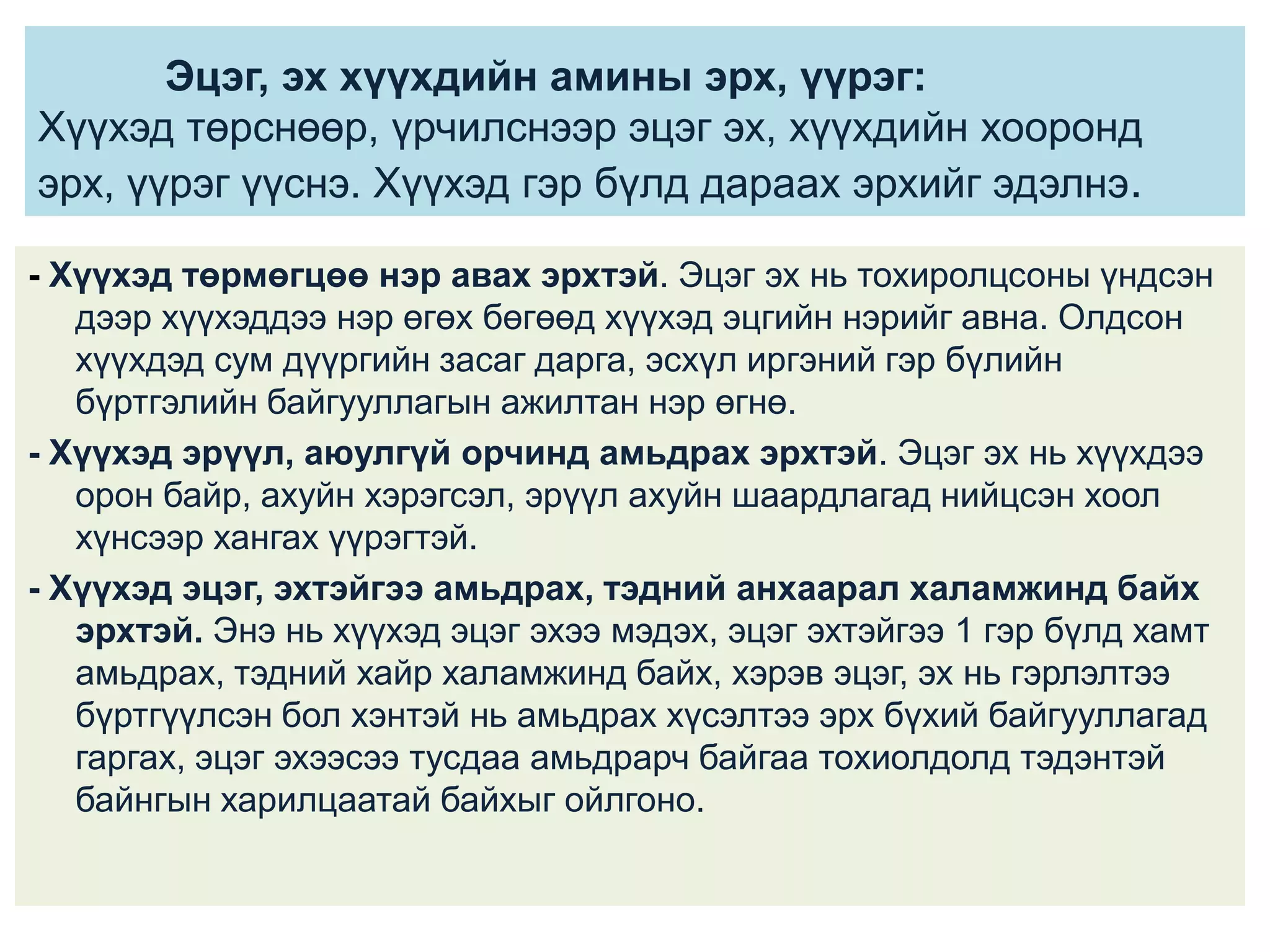 Эцэг, эх хүүхдийн амины эрх, үүрэг:
Хүүхэд төрснөөр, үрчилснээр эцэг эх, хүүхдийн хооронд
эрх, үүрэг үүснэ. Хүүхэд гэр бүлд дараах эрхийг эдэлнэ.
- Хүүхэд төрмөгцөө нэр авах эрхтэй. Эцэг эх нь тохиролцсоны үндсэн
дээр хүүхэддээ нэр өгөх бөгөөд хүүхэд эцгийн нэрийг авна. Олдсон
хүүхдэд сум дүүргийн засаг дарга, эсхүл иргэний гэр бүлийн
бүртгэлийн байгууллагын ажилтан нэр өгнө.
- Хүүхэд эрүүл, аюулгүй орчинд амьдрах эрхтэй. Эцэг эх нь хүүхдээ
орон байр, ахуйн хэрэгсэл, эрүүл ахуйн шаардлагад нийцсэн хоол
хүнсээр хангах үүрэгтэй.
- Хүүхэд эцэг, эхтэйгээ амьдрах, тэдний анхаарал халамжинд байх
эрхтэй. Энэ нь хүүхэд эцэг эхээ мэдэх, эцэг эхтэйгээ 1 гэр бүлд хамт
амьдрах, тэдний хайр халамжинд байх, хэрэв эцэг, эх нь гэрлэлтээ
бүртгүүлсэн бол хэнтэй нь амьдрах хүсэлтээ эрх бүхий байгууллагад
гаргах, эцэг эхээсээ тусдаа амьдрарч байгаа тохиолдолд тэдэнтэй
байнгын харилцаатай байхыг ойлгоно.

 