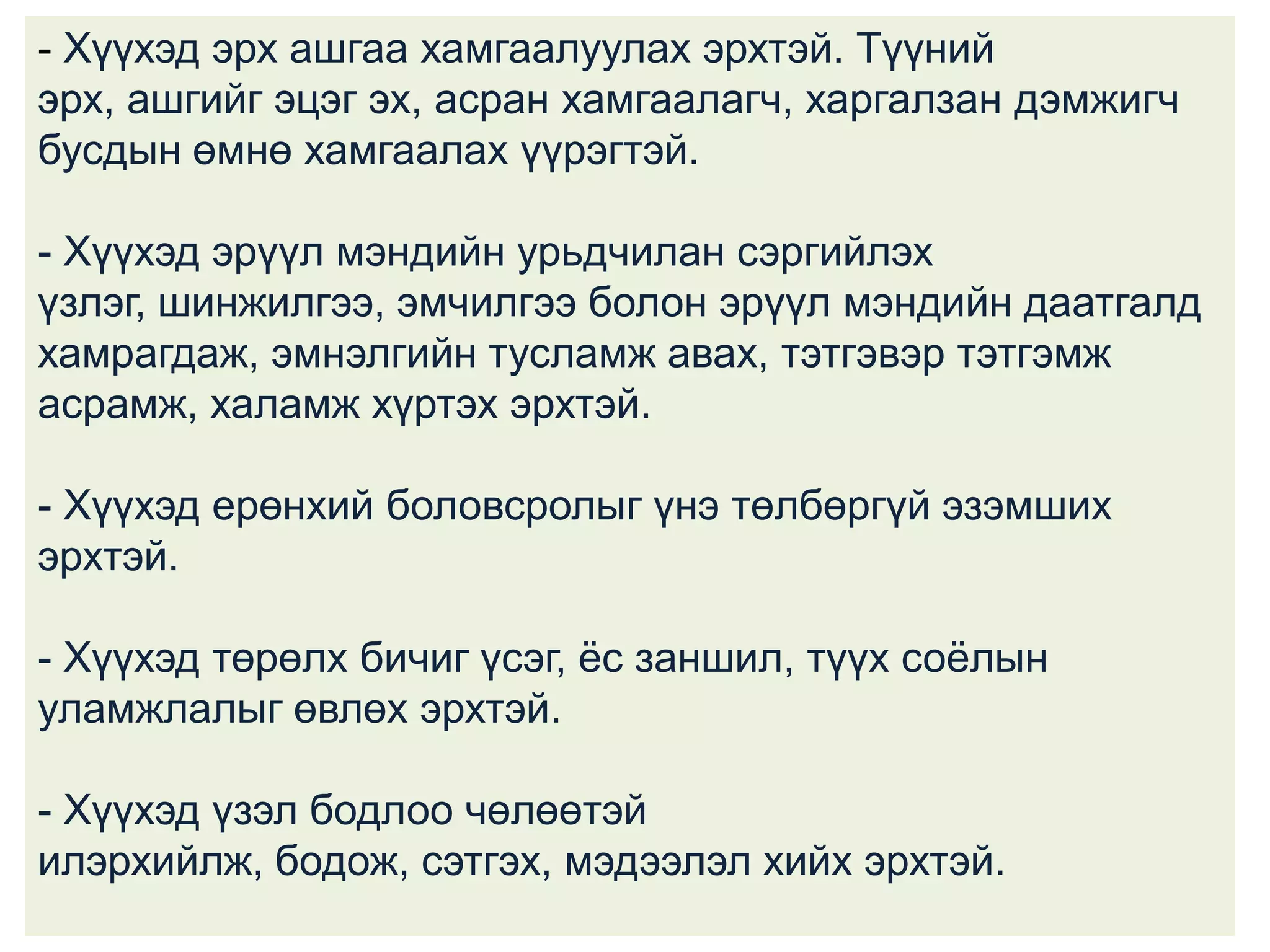 - Хүүхэд эрх ашгаа хамгаалуулах эрхтэй. Түүний
эрх, ашгийг эцэг эх, асран хамгаалагч, харгалзан дэмжигч
бусдын өмнө хамгаалах үүрэгтэй.
- Хүүхэд эрүүл мэндийн урьдчилан сэргийлэх
үзлэг, шинжилгээ, эмчилгээ болон эрүүл мэндийн даатгалд
хамрагдаж, эмнэлгийн тусламж авах, тэтгэвэр тэтгэмж
асрамж, халамж хүртэх эрхтэй.
- Хүүхэд ерөнхий боловсролыг үнэ төлбөргүй эзэмших
эрхтэй.
- Хүүхэд төрөлх бичиг үсэг, ѐс заншил, түүх соѐлын
уламжлалыг өвлөх эрхтэй.
- Хүүхэд үзэл бодлоо чөлөөтэй
илэрхийлж, бодож, сэтгэх, мэдээлэл хийх эрхтэй.

 