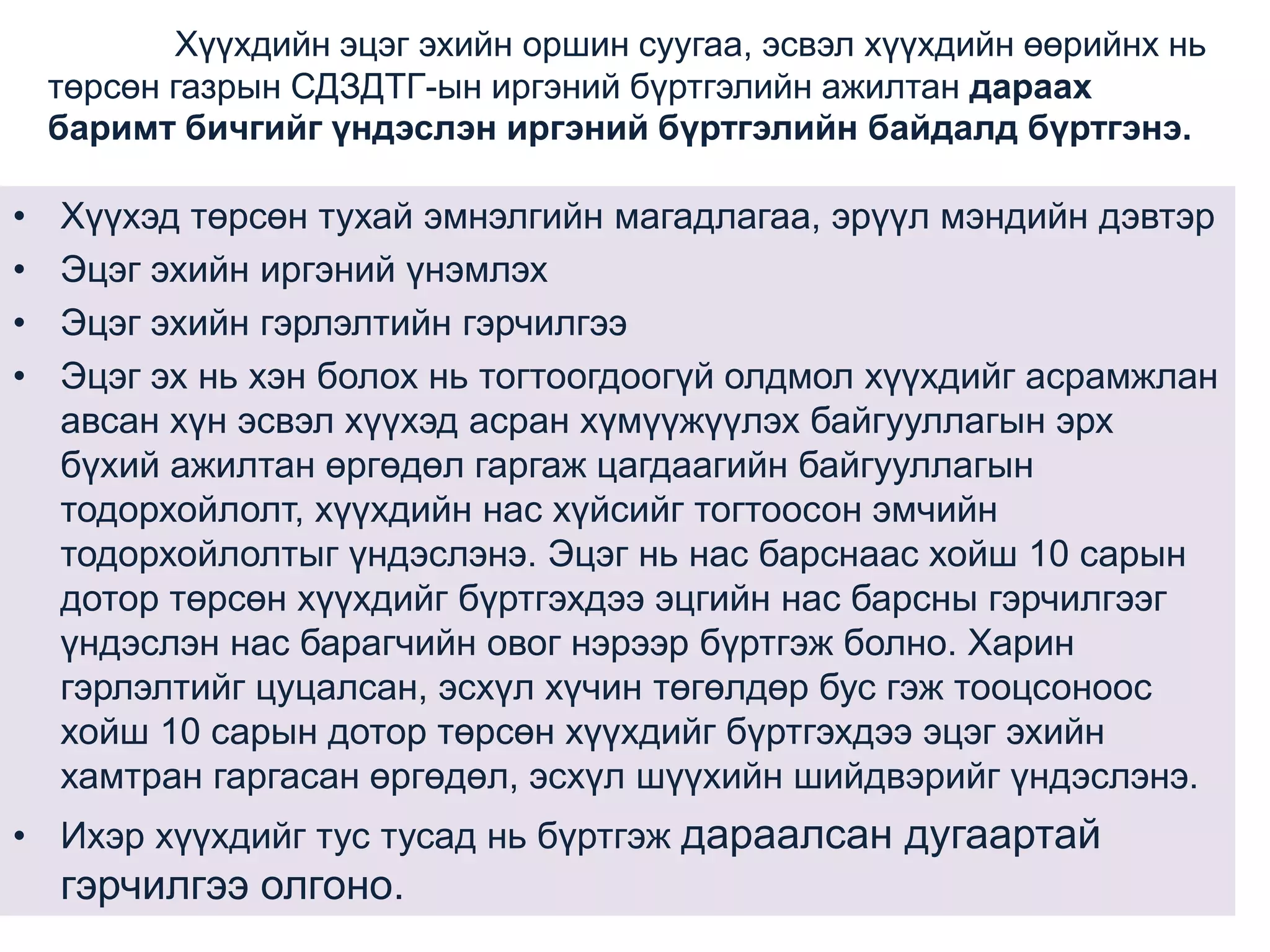 Хүүхдийн эцэг эхийн оршин суугаа, эсвэл хүүхдийн өөрийнх нь
төрсөн газрын СДЗДТГ-ын иргэний бүртгэлийн ажилтан дараах
баримт бичгийг үндэслэн иргэний бүртгэлийн байдалд бүртгэнэ.

•
•
•
•

Хүүхэд төрсөн тухай эмнэлгийн магадлагаа, эрүүл мэндийн дэвтэр
Эцэг эхийн иргэний үнэмлэх
Эцэг эхийн гэрлэлтийн гэрчилгээ
Эцэг эх нь хэн болох нь тогтоогдоогүй олдмол хүүхдийг асрамжлан
авсан хүн эсвэл хүүхэд асран хүмүүжүүлэх байгууллагын эрх
бүхий ажилтан өргөдөл гаргаж цагдаагийн байгууллагын
тодорхойлолт, хүүхдийн нас хүйсийг тогтоосон эмчийн
тодорхойлолтыг үндэслэнэ. Эцэг нь нас барснаас хойш 10 сарын
дотор төрсөн хүүхдийг бүртгэхдээ эцгийн нас барсны гэрчилгээг
үндэслэн нас барагчийн овог нэрээр бүртгэж болно. Харин
гэрлэлтийг цуцалсан, эсхүл хүчин төгөлдөр бус гэж тооцсоноос
хойш 10 сарын дотор төрсөн хүүхдийг бүртгэхдээ эцэг эхийн
хамтран гаргасан өргөдөл, эсхүл шүүхийн шийдвэрийг үндэслэнэ.

• Ихэр хүүхдийг тус тусад нь бүртгэж дараалсан дугаартай

гэрчилгээ олгоно.

 