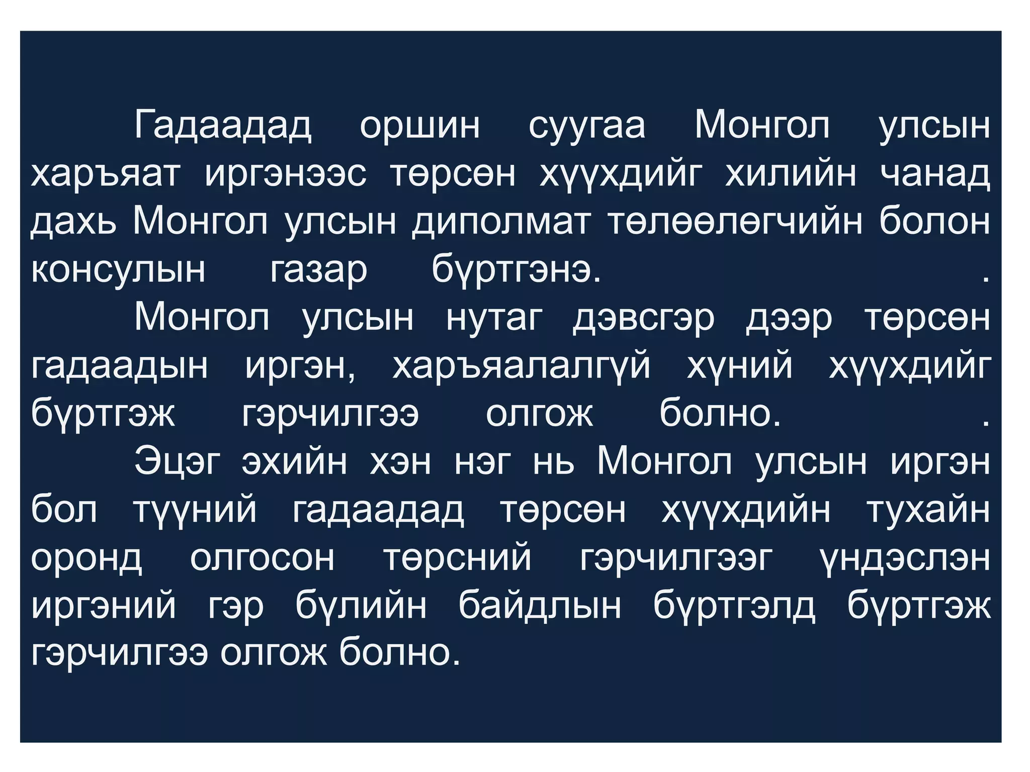 Гадаадад оршин суугаа Монгол улсын
харъяат иргэнээс төрсөн хүүхдийг хилийн чанад
дахь Монгол улсын диполмат төлөөлөгчийн болон
консулын
газар
бүртгэнэ.
.
Монгол улсын нутаг дэвсгэр дээр төрсөн
гадаадын иргэн, харъяалалгүй хүний хүүхдийг
бүртгэж
гэрчилгээ
олгож
болно.
.
Эцэг эхийн хэн нэг нь Монгол улсын иргэн
бол түүний гадаадад төрсөн хүүхдийн тухайн
оронд олгосон төрсний гэрчилгээг үндэслэн
иргэний гэр бүлийн байдлын бүртгэлд бүртгэж
гэрчилгээ олгож болно.

 