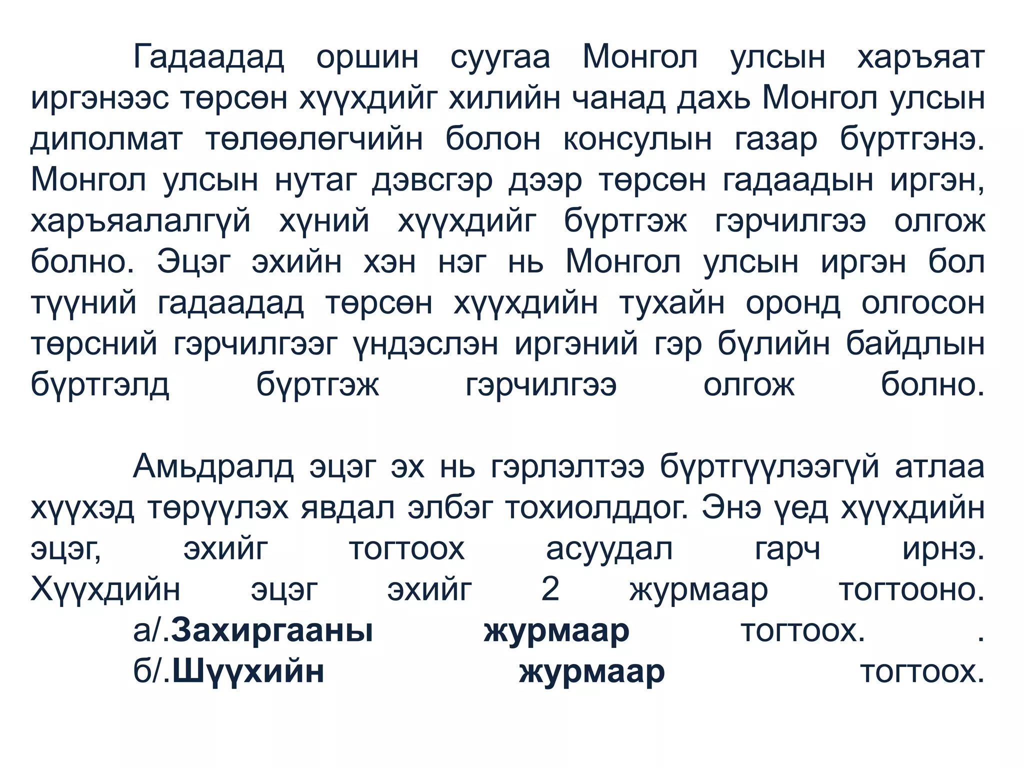 Гадаадад оршин суугаа Монгол улсын харъяат
иргэнээс төрсөн хүүхдийг хилийн чанад дахь Монгол улсын
диполмат төлөөлөгчийн болон консулын газар бүртгэнэ.
Монгол улсын нутаг дэвсгэр дээр төрсөн гадаадын иргэн,
харъяалалгүй хүний хүүхдийг бүртгэж гэрчилгээ олгож
болно. Эцэг эхийн хэн нэг нь Монгол улсын иргэн бол
түүний гадаадад төрсөн хүүхдийн тухайн оронд олгосон
төрсний гэрчилгээг үндэслэн иргэний гэр бүлийн байдлын
бүртгэлд
бүртгэж
гэрчилгээ
олгож
болно.

Амьдралд эцэг эх нь гэрлэлтээ бүртгүүлээгүй атлаа
хүүхэд төрүүлэх явдал элбэг тохиолддог. Энэ үед хүүхдийн
эцэг,
эхийг
тогтоох
асуудал
гарч
ирнэ.
Хүүхдийн
эцэг
эхийг
2
журмаар
тогтооно.
а/.Захиргааны
журмаар
тогтоох.
.
б/.Шүүхийн
журмаар
тогтоох.

 