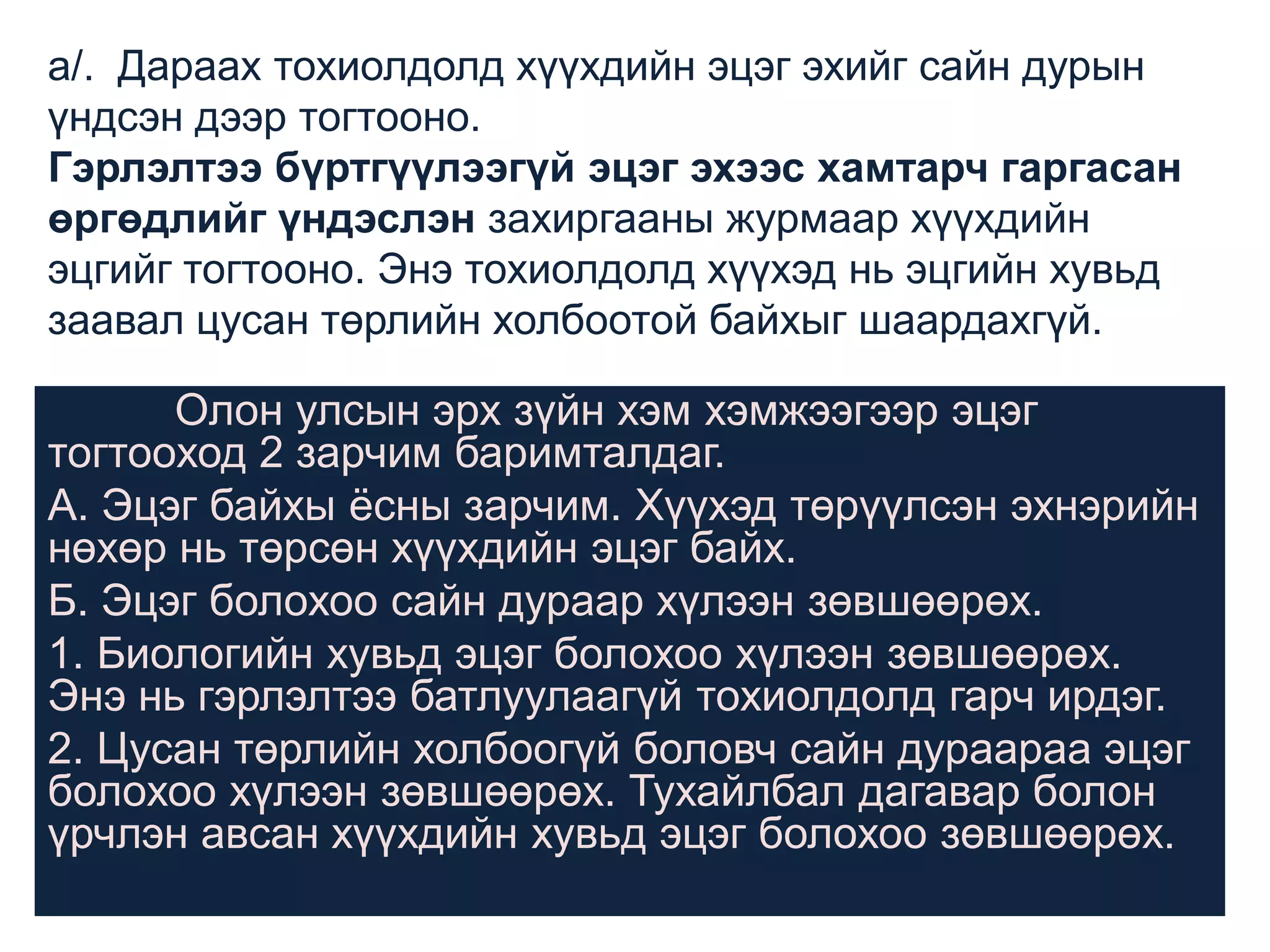 а/. Дараах тохиолдолд хүүхдийн эцэг эхийг сайн дурын
үндсэн дээр тогтооно.
Гэрлэлтээ бүртгүүлээгүй эцэг эхээс хамтарч гаргасан
өргөдлийг үндэслэн захиргааны журмаар хүүхдийн
эцгийг тогтооно. Энэ тохиолдолд хүүхэд нь эцгийн хувьд
заавал цусан төрлийн холбоотой байхыг шаардахгүй.

Олон улсын эрх зүйн хэм хэмжээгээр эцэг
тогтооход 2 зарчим баримталдаг.
А. Эцэг байхы ѐсны зарчим. Хүүхэд төрүүлсэн эхнэрийн
нөхөр нь төрсөн хүүхдийн эцэг байх.
Б. Эцэг болохоо сайн дураар хүлээн зөвшөөрөх.
1. Биологийн хувьд эцэг болохоо хүлээн зөвшөөрөх.
Энэ нь гэрлэлтээ батлуулаагүй тохиолдолд гарч ирдэг.
2. Цусан төрлийн холбоогүй боловч сайн дураараа эцэг
болохоо хүлээн зөвшөөрөх. Тухайлбал дагавар болон
үрчлэн авсан хүүхдийн хувьд эцэг болохоо зөвшөөрөх.

 