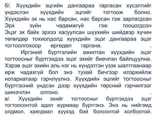б/. Хүүхдийн эцгийн дангаараа гаргасан хүсэлтийг
үндэслэн
хүүхдийн
эцгийг
тогтоож
болно.
Хүүхдийн эх нь нас барсан, нас барсан гэж зарлагдсан
Эрх
зүйн
чадамжгүй
гэж
тооцогдсон
Эцэг эх байх эрхээ хасуулсан шүүхийн шийдвэр хүчин
төгөлдөр тохиолдолд хүүхдийн эцэг дангаараа эцэг
тогтоолгохоор
өргөдөл
гаргана.
.
Иргэний бүртгэлийн ажилтан хүүхдийн эцэг
тогтоосныг бүртгэхдээ эцэг эхийг биечлэн байлцуулна.
Хэрэв эцэг эхийн аль нэг нь хүндэтгэн үзэх шалтгаанаар
ирж чадахгүй бол энэ тухай бичгээр илэрхийлж
нотариатаар гэрчлүүлнэ. Хүүхдийн эцгийг тогтоосныг
бүртгэсний үндсэн дээр хүүхдийн төрсний гэрчилгээг
шинэчлэн
олгоно.
.
в/. Хүүхдийн эхийг тогтоосныг бүртгэхдээ эцэг
тогтоосонтой адил журмаар бүртгэнэ. Энэ нь нийгэмд
олдмол, хаягдмал хүүхэд бий болсонтой холбоотой.

 