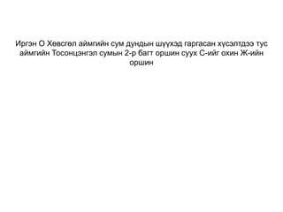 Иргэн О Хөвсгөл аймгийн сум дундын шүүхэд гаргасан хүсэлтдээ тус
аймгийн Тосонцэнгэл сумын 2-р багт оршин суух С-ийг охин Ж-ийн
оршин

 