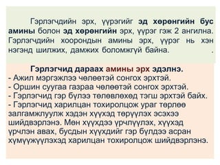 Гэрлэгчдийн эрх, үүрэгийг эд хөрөнгийн бус
амины болон эд хөрөнгийн эрх, үүрэг гэж 2 ангилна.
Гэрлэгчдийн хоорондын амины эрх, үүрэг нь хэн
нэгэнд шилжих, дамжих боломжгүй байна.
.

Гэрлэгчид дараах амины эрх эдэлнэ.
- Ажил мэргэжлээ чөлөөтэй сонгох эрхтэй.
- Оршин суугаа газраа чөлөөтэй сонгох эрхтэй.
- Гэрлэгчид гэр бүлээ төлөвлөхөд тэгш эрхтэй байх.
- Гэрлэгчид харилцан тохиролцож ураг төрлөө
залгамжлуулж хэдэн хүүхэд төрүүлэх эсэхээ
шийдвэрлэнэ. Мөн хүүхдээ үрчлүүлэх, хүүхэд
үрчлэн авах, бусдын хүүхдийг гэр бүлдээ асран
хүмүүжүүлэхэд харилцан тохиролцож шийдвэрлэнэ.

 