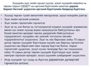 Хүүхдийн эцэг эхийн оршин суугаа, эсвэл хүүхдийн өөрийнх нь
төрсөн газрын СДЗДТГ-ын иргэний бүртгэлийн ажилтан дараах
баримт бичгийг үндэслэн иргэний бүртгэлийн байдалд бүртгэнэ.

•
•
•
•

Хүүхэд төрсөн тухай эмнэлгийн магадлагаа, эрүүл мэндийн дэвтэр
Эцэг эхийн иргэний үнэмлэх
Эцэг эхийн гэрлэлтийн гэрчилгээ
Эцэг эх нь хэн болох нь тогтоогдоогүй олдмол хүүхдийг асрамжлан
авсан хүн эсвэл хүүхэд асран хүмүүжүүлэх байгууллагын эрх
бүхий ажилтан өргөдөл гаргаж цагдаагийн байгууллагын
тодорхойлолт, хүүхдийн нас хүйсийг тогтоосон эмчийн
тодорхойлолтыг үндэслэнэ. Эцэг нь нас барснаас хойш 10 сарын
дотор төрсөн хүүхдийг бүртгэхдээ эцгийн нас барсны гэрчилгээг
үндэслэн нас барагчийн овог нэрээр бүртгэж болно. Харин
гэрлэлтийг цуцалсан, эсхүл хүчин төгөлдөр бус гэж тооцсоноос
хойш 10 сарын дотор төрсөн хүүхдийг бүртгэхдээ эцэг эхийн
хамтран гаргасан өргөдөл, эсхүл шүүхийн шийдвэрийг үндэслэнэ.

• Ихэр хүүхдийг тус тусад нь бүртгэж дараалсан дугаартай

гэрчилгээ олгоно.

 