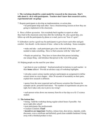 6. The workshop should be a mini model for research in the classroom. Don’t
talk about it - do it with participants. Teachers don’t know that research is active,
experimental and on-going!
7. Require participants to develop an implementation, or action plan.
• let participants help each other - have a brainstorming session on how they are
going to implement in the classroom.
8. Have a follow up session. Get everybody back together to report on what
they tried in the classroom some time after the workshop. Or, also a good idea, you
follow up with the participants by phone or e-mail, just to see “how it’s goin”.
9. Icebreakers can be a good way for participants to get to know each other and gain
comfort - but should - in the interest of time - relate to the workshop. Some examples:
• make and take - each participant gets a box with half of the items
needed to make something. Have to find someone with the “other half”.
• People are paired up. They have to learn about that person including
one unique thing - and introduce that person to the rest of the group.
10. Helping people see the need for your ideas:
• get them to your workshop! Send personalized invitations to each teacher - to
their home address! Provide an advance copy of workshop highlights.
• role play a poor science teacher and give participants an assignment to define
science terms in a text chapter. After 30 seconds of incredulity on their parts,
explain how research is different.
• quotes from the most respected and well known scientists like Einstein for
example can be powerful motivation: “No number of experiments can prove me
right, but it takes only one to prove me wrong”.
• each person writes down one memory from his or her days as a K-12 science
student.
11. The bottom line:
• timing - hold the workshop during regular school hours if possible - but
never right after school!
• treat participants like professionals
• Creature Comforts: Food!
• incentives are important: freebies, release time, door prizes, stipends, credit,
discounts, even a certificate and definitely good clean readable handouts! Going
away with a finished product is nice.

 