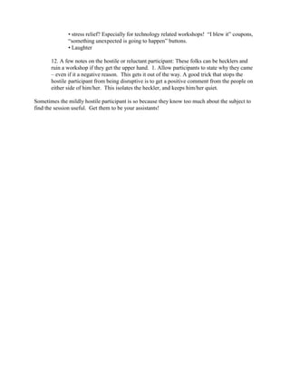 • stress relief? Especially for technology related workshops! “I blew it” coupons,
“something unexpected is going to happen” buttons.
• Laughter
12. A few notes on the hostile or reluctant participant: These folks can be hecklers and
ruin a workshop if they get the upper hand. 1. Allow participants to state why they came
– even if it a negative reason. This gets it out of the way. A good trick that stops the
hostile participant from being disruptive is to get a positive comment from the people on
either side of him/her. This isolates the heckler, and keeps him/her quiet.
Sometimes the mildly hostile participant is so because they know too much about the subject to
find the session useful. Get them to be your assistants!

 