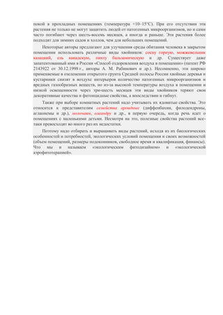 покой в прохладных помещениях (температура +10–15°C). При его отсутствии эти
растения не только не могут защитить людей от патогенных микроорганизмов, но и сами
часто погибают через шесть-восемь месяцев, а иногда и раньше. Эти растения более
подходят для зимних садов и холлов, чем для небольших помещений.
Некоторые авторы предлагают для улучшения среды обитания человека в закрытом
помещении использовать различные виды хвойников: сосну горную, можжевельник
казацкий, ель канадскую, пихту бальзамическую и др. Существует даже
запатентованный ими в России «Способ оздоровления воздуха в помещении» (патент РФ
2143922 от 30.12.1998 г., авторы А. М. Рабинович и др.). Несомненно, эти широко
применяемые в озеленении открытого грунта Средней полосы России хвойные деревья и
кустарники снизят в воздухе интерьеров количество патогенных микроорганизмов и
вредных газообразных веществ, но из-за высокой температуры воздуха в помещении и
низкой освещенности через три-шесть месяцев эти виды хвойников теряют свои
декоративные качества и фитонцидные свойства, а впоследствии и гибнут.
Также при выборе комнатных растений надо учитывать их ядовитые свойства. Это
относится к представителям семейства ароидные (диффенбахии, филодендроны,
аглаонемы и др.), молочаям, олеандру и др., в первую очередь, когда речь идет о
помещениях с маленькими детьми. Несмотря на это, полезные свойства растений всетаки превосходят во много раз их недостатки.
Поэтому надо отбирать и выращивать виды растений, исходя из их биологических
особенностей и потребностей, экологических условий помещения и своих возможностей
(объем помещений, размеры подоконников, свободное время и квалификация, финансы).
Что мы и называем «экологическим фитодизайном» и «экологической
аэрофитотерапией».

 