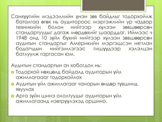 Санхүүгийн мэдээллийн үнэн зөв байдлыг тодорхойлж
баталгаа өгөх нь аудитороос мэргэжлийн ур чадвар
техникийн болон нийтээр хүлээн зөвшөөрсөн
стандартуудыг дагаж мөрдөхийг шаарддаг. Иймээс ч
1948 онд 10 зүйл бүхий нийтээр хүлээн зөвшөөрсөн
аудитын стандартыг Америкийн мэргэшсэн нягтлан
бодогчдын
нийгэмлэгээс
гишүүдээр
хэлэлцэн
батлуулж гаргасан юм.
Аудитын стандартын ач хобогдол нь:
 Тодорхой нөхцөлд байдалд аудиторын үйл
ажиллагаааг тодорхойлох
 Аудитын үйл ажиллагааг чанарын өндөр түвшинд
явуулах
 Арга зүйн шинэ ололтуудыг аудиторын үйл
ажиллагаанд нэвтрүүлэхэд оршино.

 