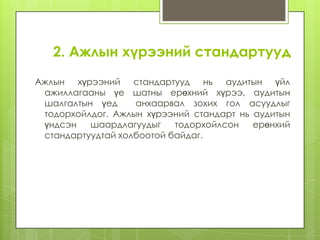 2. Ажлын хүрээний стандартууд
Ажлын хүрээний стандартууд нь аудитын үйл
ажиллагааны үе шатны ерөхний хүрээ, аудитын
шалгалтын үед
анхаарвал зохих гол асуудлыг
тодорхойлдог. Ажлын хүрээний стандарт нь аудитын
үндсэн
шаардлагуудыг
тодорхойлсон
ерөнхий
стандартуудтай холбоотой байдаг.

 