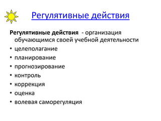 Регулятивные действия
Регулятивные действия - организация
обучающимся своей учебной деятельности
• целеполагание
• планирование
• прогнозирование
• контроль
• коррекция
• оценка
• волевая саморегуляция
 