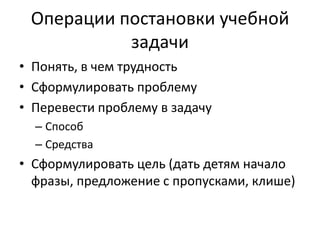 Операции постановки учебной
задачи
• Понять, в чем трудность
• Сформулировать проблему
• Перевести проблему в задачу
– Способ
– Средства
• Сформулировать цель (дать детям начало
фразы, предложение с пропусками, клише)
 