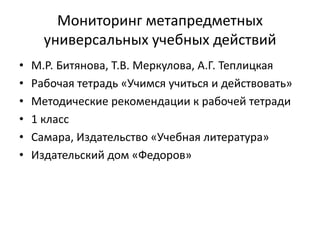 Мониторинг метапредметных
универсальных учебных действий
• М.Р. Битянова, Т.В. Меркулова, А.Г. Теплицкая
• Рабочая тетрадь «Учимся учиться и действовать»
• Методические рекомендации к рабочей тетради
• 1 класс
• Самара, Издательство «Учебная литература»
• Издательский дом «Федоров»
 