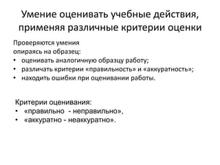 Умение оценивать учебные действия,
применяя различные критерии оценки
Проверяются умения
опираясь на образец:
• оценивать аналогичную образцу работу;
• различать критерии «правильность» и «аккуратность»;
• находить ошибки при оценивании работы.
Критерии оценивания:
• «правильно - неправильно»,
• «аккуратно - неаккуратно».
 