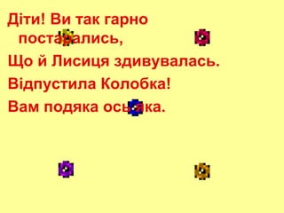 Діти! Ви так гарно
постарались,
Що й Лисиця здивувалась.
Відпустила Колобка!
Вам подяка ось яка.

 