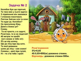 Задача № 2
Колобок був ще гарячий,
Та така вже у нього вдача З підвіконня він звалився
І стежкою покотився.
Раптом Зайчик скік та скок:
Ти куди це, Колобок?
На прогулянку біжу.
Довга стежка ця?
Скажу.
Та не просто, а в задачі,
Розв’яжи, ти ж не ледачий!
40 метрів ти пробіг
(хоч немає в тебе ніг)5% це від шляху,
Що до лісу йде від хати.
То якої довжини
шлях до лісу - сам скажи!
Скажеш – далі йди гуляй,
Ні – то з’їм тебе і край!

Розв’язування:
5%=0,05
40:0,05=800(м) довжина стежки.
Відповідь: довжина стежки 800м.

 
