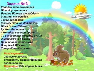Задача № 3

Колобок знов покотився
Біля лісу зупинився.
Бачить Білочка що надбає –
У коморі те складає.
Треба 800 горіхів
(взимку їсти, не для втіхи),
Білка їх вже 200 має
І у Колобка питає:
- Колобок, веселий друже!
Ти в відсотках, кажуть, дужий.
Знати точно я бажаю:
Це ж який відсоток маю
Я горіхів? Підкажи!
Точну відповідь скажи.
Розв’язування.
200:800=0,25=25%
становлять зібрані горіхи від
запланованих.
Відповідь: 25% зібрала білка.

 