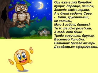 Ось вже в лісі Колобок.
Кущик, деревце, пеньок,
Зеленіє скрізь трава,
А в дуплі сидить Сова.
- Стій, кругленький,
не котись,
Маю 3 задачі, дивись!
Ти їх швидко розв’яжи,
А тоді собі біжи!
Треба виручить дружка,
Веселого Колобка.
Рятівних бригад аж три
Доведеться сформувати.

 