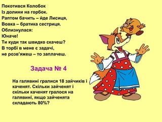 Покотився Колобок
Із долини на горбок.
Раптом бачить – йде Лисиця,
Вовка – братика сестриця.
Облизнулася:
Юначе!
Ти куди так швидко скачеш?
В торбі в мене є задачі,
не розв’яжеш – то заплачеш.

Задача № 4
На галявині гралися 18 зайчиків і
каченят. Скільки зайченят і
скільки каченят гралося на
галявині, якщо зайченята
складають 80%?

 
