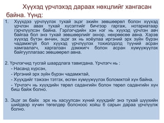 Хүүхэд үрчлэхэд дараах нөхцлийг хангасан
байна. Үүнд:
1.

Хүүхдээ үрчлүүлэх тухай эцэг эхийн зөвшөөрөл болон хүүхэд
үрчлэн авах тухай хүсэлтийг бичгээр гаргаж, нотариатаар
гэрчлүүлсэн байна. Гэрлэгчдийн хэн нэг нь хүүхэд үрчлэн авч
байгаа бол энэ тухай зөвшөөрлийг эхнэр, нөхрөөсөө авна. Хэрэв
хүүхэд бүтэн өнчин, эцэг эх нь хоѐулаа иргэний эрх зүйн бүрэн
чадамжгүй бол хүүхэд үрчлүүлэх тохиолдолд түүний асран
хамгаалагч, харгалзан дэмжигч болон асран хүмүүжүүлэх
байгууллагаас зөвшөөрөл авна.

2. Үрчлэгчид тусгай шаардлага тавигдана. Үрчлэгч нь :
- Насанд хүрсэн,
- Иргэний эрх зүйн бүрэн чадамжтай,
- Хүүхдийг тэжээн тэтгэх, өсгөн хүмүүжүүлэх боломжтой хүн байна.
- Үрчлэгч нь хүүхдийн төрөл садангийн болон төрөл садангийн хүн
биш байж болно.

3. Эцэг эх байх эрх нь хасуулсан хүний хүүхдийг энэ тухай шүүхийн
шийдвэр хүчин төгөлдөр болсноос хойш 6 сарын дараа үрчлүүлж
болно.

 
