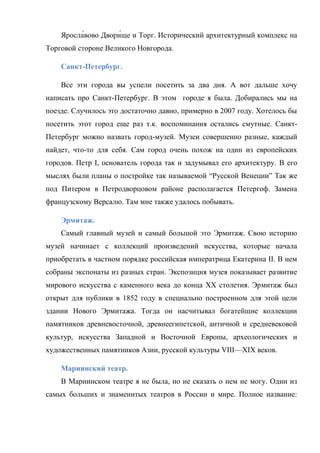. Исторический архитектурный комплекс на
Торговой стороне Великого Новгорода.
Санкт-Петербург.
Все эти города вы успели посетить за два дня. А вот дальше хочу
написать про Санкт-Петербург. В этом городе я была. Добирались мы на
поезде. Случилось это достаточно давно, примерно в 2007 году. Хотелось бы
посетить этот город еще раз т.к. воспоминания остались смутные. СанктПетербург можно назвать город-музей. Музеи совершенно разные, каждый
найдет, что-то для себя. Сам город очень похож на один из европейских
городов. Петр I, основатель города так и задумывал его архитектуру. В его
мыслях были планы о постройке так называемой ―Русской Венеции‖ Так же
под Питером в Петродворцовом районе располагается Петергоф. Замена
французскому Версалю. Там мне также удалось побывать.
Эрмитаж.
Самый главный музей и самый большой это Эрмитаж. Свою историю
музей начинает с коллекций произведений искусства, которые начала
приобретать в частном порядке российская императрица Екатерина II. В нем
собраны экспонаты из разных стран. Экспозиция музея показывает развитие
мирового искусства с каменного века до конца XX столетия. Эрмитаж был
открыт для публики в 1852 году в специально построенном для этой цели
здании Нового Эрмитажа. Тогда он насчитывал богатейшие коллекции
памятников древневосточной, древнеегипетской, античной и средневековой
культур, искусства Западной и Восточной Европы, археологических и
художественных памятников Азии, русской культуры VIII—XIX веков.
Мариинский театр.
В Мариинском театре я не была, но не сказать о нем не могу. Один из
самых больших и знаменитых театров в России и мире. Полное название:

 