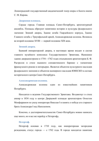 Ленинградский государственный академический театр оперы и балета имени
С. М. Кирова.
Дворцовая площадь.
Сердце города. Главная площадь Санкт-Петербурга, архитектурный
ансамбль. Площадь образуют памятники истории и культуры федерального
значения: Зимний дворец, Здание штаба Гвардейского корпуса, Здание
Главного штаба с Триумфальной аркой, Александровская колонна. Возникла
во второй половине XVIII — первой половине XIX века.
Зимний дворец.
Бывший императорский дворец, в настоящее время входит в состав
главного музейного комплекса Государственного Эрмитажа. Нынешнее
здание дворцапостроено в 1754—1762 годах итальянским архитектором Б. Ф.
Растрелли в стиле пышного елизаветинского барокко с элементами
французского рококо в интерьерах. Является объектом культурного наследия
федерального значения и объектом всемирного наследия ЮНЕСКО в составе
исторического центра Санкт-Петербурга.
Александровская колонна.
Александровская

колонна

один

из

известнейших

памятников

Петербурга.
Находится в ведении Государственного Эрмитажа. Воздвигнут в стиле
ампир в 1834 году в центре Дворцовой площади архитектором Огюстом
Монферраном по указу императора Николая I в память о победе его старшего
брата Александра I над Наполеоном.
Конечно, о достопримечательностях Санкт-Петербурга можно написать
еще много, но я все же перейду к Петергофу.
Петергоф.
Петергоф основан в 1710 году, как императорская загородная
резиденция, статус города — с 1762 года. В городе находится памятник

 