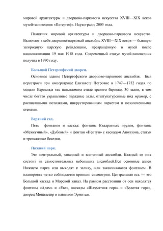 мировой архитектуры и дворцово-паркового искусства XVIII—XIX веков
музей-заповедник «Петергоф». Наукоград с 2005 года.
Памятник мировой архитектуры и дворцово-паркового искусства.
Включает в себя дворцово-парковый ансамбль XVIII—XIX веков — бывшую
загородную

царскую

резиденцию,

превращѐнную

в

музей

после

национализации 19 мая 1918 года. Современный статус музей-заповедник
получил в 1990 году.
Большой Петергофский дворец.
Основное здание Петергофского дворцово-паркового ансамбля.

Был

перестроен при императрице Елизавете Петровне в 1747—1752 годах по
модели Версаля,в так называемом стиле зрелого барокко. 30 залов, в том
числе богато украшенные парадные залы, отштукатуренные под мрамор, с
расписанными потолками, инкрустированным паркетом и позолоченными
стенами.
Верхний сад.
Пять

фонтанов и каскад: фонтаны Квадратных прудов, фонтаны

«Межеумный», «Дубовый» и фонтан «Нептун» с каскадом Аполлона, статуи
и трельяжные беседки.
Нижний парк.
Это центральный, западный и восточный ансамбли. Каждый из них
состоит из самостоятельных небольших ансамблей.Все основные аллеи
Нижнего парка или выходят к заливу, или заканчиваются фонтаном. В
планировке четко соблюдается принцип симметрии. Центральная ось — это
Большой каскад и Морской канал. На равном расстоянии от оси находятся
фонтаны «Адам» и «Ева», каскады «Шахматная гора» и «Золотая гора»,
дворец Монплезир и павильон Эрмитаж.

 