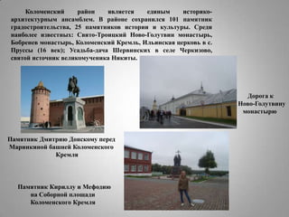 Коломенский
район
является
единым
историкоархитектурным ансамблем. В районе сохранился 101 памятник
градостроительства, 25 памятников истории и культуры. Среди
наиболее известных: Свято-Троицкий Ново-Голутвин монастырь,
Бобренев монастырь, Коломенский Кремль, Ильинская церковь в с.
Пруссы (16 век); Усадьба-дача Шервинских в селе Черкизово,
святой источник великомученика Никиты.

Дорога к
Ново-Голутвину
монастырю

Памятник Дмитрию Донскому перед
Маринкиной башней Коломенского
Кремля

Памятник Кириллу и Мефодию
на Соборной площади
Коломенского Кремля

 