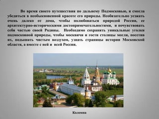 Во время своего путешествия по дальнему Подмосковью, я смогла
убедиться в необыкновенной красоте его природы. Необязательно уезжать
очень далеко от дома, чтобы полюбоваться природой России, ее
архитектурно-историческими достопримечательностями, и почувствовать
себя частью своей Родины. Необходимо сохранять уникальные уголки
подмосковной природы, чтобы москвичи и гости столицы могли, посетив
их, подышать чистым воздухом, узнать страницы истории Московской
области, а вместе с ней и всей России.

Коломна

 