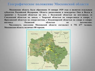 Географическое положение Московской области
Московская область была образована 14 января 1929 года и является отдельным
субъектом Российской Федерации. Область расположена в междуречье Оки и Волги и
граничит с Тульской областью на юге, с Калужской областью на юго-западе, со
Смоленской областью на западе, с Тверской областью на северо-западе и севере, с
Ярославской областью на северо-востоке, с Владимирской областью на севере и северовостоке,с
Рязанской
областью
на
юго-востоке.
Численность населения Московской области составляет 6 752 677 человек.
Московская область включает 80 городов.

 