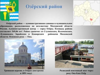 Озѐрский район

Озѐрский район — административная единица и муниципальное
образование, расположенное на юго-востоке Московской области
России. Административный центр — город Озѐры. Площадь района
составляет 549,06 км². Район граничит со Ступинским, Коломенским,
Луховицким, Зарайским и Каширским
районами Московской
области. Основная река — Ока.

Троицкая церковь в Озѐрах (построена
в 1851 году)

Разводной понтонный мост через
реку Ока близ Озѐр

 
