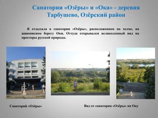 Санатории «Озѐры» и «Ока» - деревня
Тарбушево, Озѐрский район
Я отдыхала в санатории «Озѐры», расположенном на холме, на
живописном берегу Оки. Оттуда открывался великолепный вид на
просторы русской природы.

Санаторий «Озѐры»

Вид от санатория «Озѐры» на Оку

 