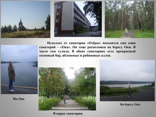 Недалеко от санатория «Озѐры» находится еще один
санаторий – «Ока». Он тоже расположен на берегу Оки. Я
часто там гуляла. В обоих санаториях есть прекрасный
сосновый бор, яблоневые и рябиновые аллеи.

На Оке
На берегу Оки

В парке санатория

 