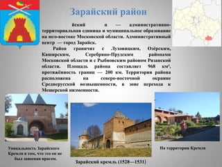 Зарайский район
йский
н
—
административнотерриториальная единица и муниципальное образование
на юго-востоке Московской области. Административный
центр — город Зарайск.
Район граничит с Луховицким, Озѐрским,
Каширским,
Серебряно-Прудским
районами
Московской области и с Рыбновским районом Рязанской
области. Площадь района составляет 968 км²,
протяжѐнность границ — 200 км. Территория района
расположена
на
северо-восточной
окраине
Среднерусской возвышенности, в зоне перехода к
Мещерской низменности.

Уникальность Зарайского
Кремля в том, что это он не
был завоеван врагом.

На территории Кремля

Зарайский кремль (1528—1531)

 